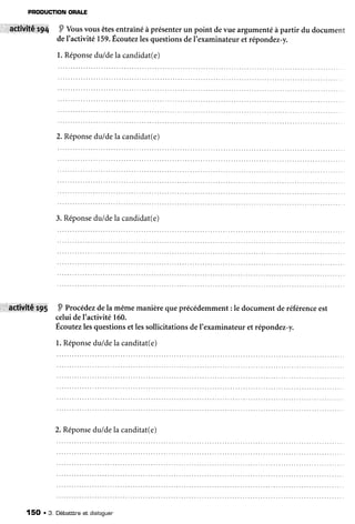 PFODUCTION
ORALE
.l'âettVitêrrp{ P Vousvousêtes
entraîné
àprésenter
un pointdevueargumenté
àpartirdudocument
deI'activité159.
Écoutez
lesquestions
deI'examinateur
etrépondez-y.
1.Réponse
du/de
lacandidat(e)
2.Réponse
du/dela candidat(e)
3.Réponse
du/dela candidat(e)
::l.âctivitê'tt5 9 Procédezde
la mêmemanièrequeprécédemment:le documentderéférence
est
celuideI'activité160.
Écoutezlesquestionset lessollicitationsdeI'examinateuret répondez-y.
l. Réponse
du/dela canditat(e)
2.Réponse
du/dela canditat(e)
150 . 3. Débatttne
et dialoouer
 