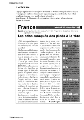 PRODUCTION
ORALE
w Activité
zoo
Dêgagez
le problèmesoulevépar le documentci-dessous.
Vousprésenterez
ensuite
votre opinion surle sujetdemanièreargumentée
puis,dansle cadred'un débat
avecI'examinateur.
vousla défendrez
si nécessaire.
Vousdisposez
de30minutesdepréparation.L épreuvefaceàI'examinateur
durera20minutes.
France
SociétéUneenquete
présenree
aujourd'hui
révele
I'importance
du portde vètements
srglés
pourlescollégiens
Les ados marqués des pieds à la tête
u Si je mets deschaussures
de marque,c'estpour qu'on
me laissetranquille. Pour être
considéré.
,
S'ils l'avouentdifficilement,
lesadolescents
sontsoumis;
dans le microcosmede la
cour de récréation,
à un véri-
table diktat des marques.
C'est ce qui ressortd'une
enquêtenationaieréalisée
en
2003-2004 par l'association
Union des familles en
Europeauprèsde 539 collé-
gienset 472 parentsissusde
catégories
socioprofession-
nellesdiver5s5.
uJ'ai ététrès
frappée,soulignela prési-
dente de l'association,
Béa-
rriceStella.
par le degréde
souffrance
de ccsenlantsqui
sont exclus
par leurspairs
alorsqu ils ne portent pasde
vêtements
siglés.
,
Le phénomèneconnaît un
pic en sixièmeet cinquième,
oii 68 % desélèves
déclarent
connaîtreun camarade
rejeté
à causede sa tenue vesti-
mentaire.u C'est à cet âge-
là,précise
Béatrice
Stella,que
lespressions
sur lesparents
sont lesplus forteset que les
conflits surgissent.
, Si un
quart d'entre eux refusesys-
tématiquementd'acheterdes
marquesà leursenfantspour
desraisonsfinancières,
55 %o
desparentsoptent pour le
compromis.u S'il a besoin
d'unepairedechaussures,
je
lui donne une somme et il
complètes'iltient à une cer-
tainemarque,, expliqueun
parent.Et lesadosn'hésitent
p a s à m e t t r e l a m a i n a u
porte-monnaiepour être
b r a n c h é .L e s 11 - 1 4 a n s
dépensent
ainsiprèsdu quart
de leur argent de poche en
fringues,soit 7 eurospas
mois.C'estsanscompterles
étrennes
de Noël et lesbillets
discrètementglissés
dansla
m a i n p a r l e s p a p i se t l e s
mamies. Cécile Chaptal
156 . Épneuves
types
 