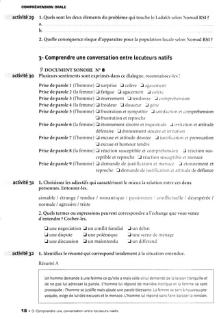 COMPBÉHENSION
ORALE
activitê z9 l. Quelssontlesdeuxélémentsdu problèmequi touchele LadakhselonNomad RSI?
2.Quelleconséquence
risqued'apparaître
pour la populationlocaleselonNomadRSI?
3-Comprendre
uneconversation
entrelocuteurs
natifs
I pocul,tgNT soNoRE N. I
activité3o Plusieurs
sentiments
sontexprimés
danscedialogue,
reconnaissez-les
I
PrisedeparoleI (l'homme)E surprise E colère J agacenrent
Prisedeparole2 (lafemme)tr tàtigue E agacementJ colèr.'
Prisedeparole3 (l'homme)E énervementE tendresse-l conrprehensior-r
Prisedeparole4 (lafemme)E froideur [] douceur J q.rn.-
Prisedeparole5 (l'homme)E frustration
etsyrnpathieJ satistaction
etcompréhension
E frustrationetreproche
Prisedeparole6 (lafemme)fl étonnement
sincère
etiriquic'tudeJ irritationetattitude
défensiveE étonnement
sincère
etirrit.rtion
Prisedeparole7 (i'homme)fl excuse
et attitudedésolée J ir-rstiilc.rtitrn
c-tprovocation
E excuse
ethumour tendre
Prisedeparole8 (lafemme)tr réactionsusceptible
et compréhensit-rn
J réactionsus-
ceptible
etreproche E réactionslrscr'prtlblg
etnrenace
Prisedeparole9 (l'homme)E demande
dejustificationet menace J etonnement
et
reprocheE demande
detustiflcatior.i
c'tattitLrde
dedéfiance
activité3r l. Choisissez
lesadjectifs
qui caractérisent
le mieuxIarelationentrecesdeux
personnes.
Entourez-les.
aimableI étrange
/ tendue/ romantique/ passionnee
i contlictr:elle
/ désespérée
I
normale/ agressive
i triste
2.Quelstermesou expressions
peuventcorrespondre
à l'échange
querousvenez
d'entendre?Cochez-les.
fi unenégociationE un conflit familial f un débat
E unedispute E unepolémique f unescène
denrénage
D unediscussion f un malentendu f, un différend
activité32 l. Identifiezle résuméqui correspond
totalementà la situationentendue.
Résumé
A
Unhomme
demande
à unefemme
cequ'elle
a mais
celle-ci
[uidemande
delalalsser
tranquille
et
denepasluiadresser
laparote.
L'homme
luirépond
demanière
ironique
et lafemme
sesent
provoquée
: I'homme
sejustifie
mais
ajoute
uneparole
blessante.
Lafemme
sesent
ànouveau
pro-
voquée,
exige
deluidesexcuses
etlemenace.
L'homme
luirépond
sans
faire
baisser
latension.
a,
b.
18 . 3- Compnendne
une convensation
entnelocuteuns
natifs
 