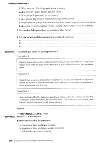COMPRÉHENSIONORALE
f. tr le groupeserallieà la propositiondela femme
g.I legroupeneprendaucune
décision
finale
h.E cegroupedepersonnes
estenvacances
i. fl cegroupedepersonnes
effectue
un voyage
professionnel
j. tr quelqu'un
du groupepropose
unesolutionauproblème
quetnentionne
ia femme
k. f aucune
personne
du groupen'adesolutionau problènre
souler'é
parla femme
2. Quelmoded'hébergement
cespersonnes
ont-elles
choisi?
3. Précisez
lestrois problèmesauxquels
le groupeestconfronté.
a.
b.
activité 35 Finalement,queferont cesquatrepersonnes
?
Proposition
A
D'abord,
e[[es
sepromèneront
etvisiteront
lecentre
ville,
ensuite
eiles
prendront
uncafé
pourse
reposer
avant
d'atler
à taptage
enfind'après-midi
et[esoir,
elles
dormiront
enplein
airprès
de
lamer.
Proposition
B
D'abord,
ettes
sepromèneront
etvisiteront
[ecentre
ville,
ensuite
elles
prendront
uncafé
pourse
reDoser
avant
d'aller
à l'office
dutourisme
enfind'après-midi
pour
chercher
unhébergement,
et
[esoir,
etles
irontaubordde[amer.
Proposition
C
D'abord.
eltes
iront
à t'office
dutourisme
pourtrouver
unlieuoùdormir
lesoir
etensuite
etles
déci-
deront
decequ'elles
feront
après,
enfonction
dutemps
: faire
unpeudetourisme
enville,
pren-
dreuneconsommation
dansuncafé,
reioindre
taptage.
Réponse
: ......
I oocul,tENTsoNoRENoro
activité
36 Entourez
labonne
réponse.
l. Danscettesituation,les
personnes:
a.s'exprimentdansunelangueformelle
b. s'expriment
dansunelangueusuelle
informelle
c.utilisentdesexpressions
vulgaires
2O . 3- Compnendre
une conversatton
entnelocuteursnatifs
 