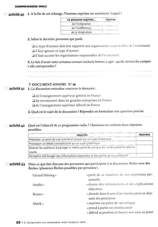 COMPBÊHENSION
ORALE
agtivité4û 1.A la fin decetéchange,l'homme
exprimeun sentiment.
Lequel?
2. Selonla dernièrepersonnequi parle,
F cetyped'erreurs
doit êtrerapportéauxorganisatelrrs
I-c':Poitr.lblr-'s
clel'ér'énement
tr il faut ignorercetypecl'erreurs
tr il fautaccuser
lesorganisateurs
responsables
del'ér'en.'rllerlt
3. Lefait d'avoirnotécertaines
erreursincitela femmeà agir : queliedémarche
compte-
t-elleentreprendre?
PpocuurNT soNoRE
No
rr
activitê4r l. La discussion
entendue
concerne
le domaine:
E deI'enseignement
supérieur
général
enFrance
fl du recrutement
danslesgrandes
entreprises
enFrance
fl del'enseignement
supérieur
sélectif
enFrance
2.Quelestle sujetdela discussion
?Répondez
enformulantunequestionprécise.
activité4z QuelestI'objectifdeceprogrammeradio?Choisissez
en cochantdeuxréponses
possibles.
obiectifs réponses
Présenter
unpoint
devueorienté
etunique
surunsujet
polémique
Provoquer
undébat
contradictoire
surunsujet
polémlque
Amener
tesauditeurs
à partager
lemême
point
devuequelesinvités
présents
dans
le
studio
Permettre
d'échanger
desinformations
objectives
etdespoints
devuesubjectifs
activitÉ43 Ditescequefait chacune
despersonnes
qui participentà la discussion.
Reliez
avecdes
flèches
(plusieurs
flèches
possibles
parpersonne)'
. parlede sasituirtittn,
clcsottr'périence
per-
sonnelle
. donnedesinforntatiot-ts
c-tdesexplications
objectives
. abonde
danslesens
d'un interlocuteur
endon-
nantdesprécisions
. exprimeun point devuecritique
. prendàpartieun interlocutettr
. défend
sapositionenfaisarlt
unemiseaupoint
Gérard
Deloing.
Amélie.
Bruno.
Malek.
det'indignation
de['indifférence
22 . 3- Compnendreune convensationentne locuteurs natifs
 