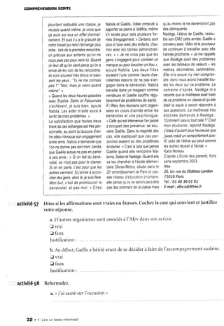 COMPRÉHENSIONÉCRITE
pourtant
redoublé
unec/asse.
ie
réussls
quand
même.
ie crois
que
çaaurasureuxuneffetd'entraî-
nement.
Etpuis
ilyalagratuité
de
notre
travail
quirend
l'échange
plus
iche: Iors
delapremière
rencontre,
onprécise
auxenfants
qu'on
ne
nous
paiepas
pour
venir
ici.Quand
onleur
ditqu'on
vient
parce
qu'on
a
envie
delesvoir,
delesrencontrer,
l/ssonf
souvent
frès
émus
etbals-
sent
/esyeux
:
"Tu
nemeconnais
pas?"
"Non,
mais
je viens
quand
même".
>
<Quand
lesdeux
heures
Passées
avecSophia,
Se/rm
efFatoumata
s'achèvent,
je sulsblen,ajoute
Nabila.
Lesaider
m'aide
aussi
à
sortir
demes
problèmes.
l
Lasatisfaction
quetoutes
deux
tirent
deces
échanges
esttrès
per-
sonnelle,
aupoint
qu'aucune
d'en-
treelles
n'évoque
son
engagement
entre
amis.
Nabila
ademandé
que
I'on
nedonne
pas
sonnom,
tandis
que
Gaélle
avoue
nePas
enParler
à sesamis
: <Slonfaitdubéné'
volat,
cen'esf
paspour
Ieclamer
Sionenparle.
c'est
pourqueles
autres
viennent.
Sii'arrive
àaccro-
cherdesgens,
alors
là,
iesurs
flère.
Monbut,c'esldepromouvoir
le
bénévolat,
et pasmoi.t Chez
Nabila
etGaëlle,
l'idée
consiste
à
apporter
sapierre
àl'édifice,
même
s'ilexiste
pour
cela
plusieurs
for-
mes
d'engagement.
<Cerfarns
sonf
p/us
à/'arse
avec
desenfants,
d'au-
lresavec
/esfâches
administrati-
ves.
D( Jene crois
pasque/es
gens
sengagent
pour
combler
un
manque
oupourboucher
untrou>,
ajoute
Nabila.
Lesdeux
filles
auraient
l'une
comme
I'autre
d'ex-
cellentes
raisons
denepassen-
gager
dans
lebénévolat.
Nabila
travaille
dans
unmagasin
comme
vendeuse
etGaëlle
souffre
régu-
lièrement
deproblèmes
desanté.
À t'ntev
desréunions
sont
organi-
sées
encours
d'année
entre
les
bénévoles
etunepsychologue.
<Celle
quiest
intervenue
/'an
passé
s'occupait
desprévenus,
sesou-
vient
Gaëlle.
Dans
lamaiorité
des
cas,elleexpliquait
quecesPer'
sonnes
avaient
eudes
problèmes
sco/alres.
r C'est
àcela
quepense
Gaëlle
quand
ellerencontre
Ma-
lama,
Saber
etNadège.
Quand
elle
valeschercher
à l'école
élémen-
taire
0livier-Metra,
situee
dans
le
20"
arrondissement
dePans
etclas-
séeréseau
d'éducation
prioritaire,
eile
pense
quilsneseront
peutêtre
oas
des
oremrers
delaclasse
mais
qu'au
moins
ilsnedeviendront
pas
d a c d é l i n n r r a n t c
v v v v v , , , , Y v v ' ' r v
Nadège,
l'élève
deGaëlle,
redou-
ble
son
CM2
cette
année.
Gaélle
a
convenu
avec
I'Afev
etleproviseur
decontinuer
à travailler
avec
elle
l'année
prochaine.
<Jemerappelle
queNadège
avart
des
problèmes
aveclestableaux
devaleurs
- les
mèfres.
décimètres,
centimètres.
Ellem'aavoué
n'yriencompren-
dre.donc
nous
avons
travaillé
tou-
tes/esdeux
surceproblème.
La
semaine
d'après,
Nadège
m'a
raconté
que
lamaîtresse
avait
traité
deceproblème
enc/asse
etqu'elle
était
la seule
à savoir
répondre
à
sesquestlons.
Lamaitresse
frês
étonnée
demande
à Nadège
:
"Comment
saislutout
cela?"C'est
monétudrante,
répond
Nadège.
J'étais
d'autant
plus
heureuse
que
j'avais
induit
uncomportement
post-
tif,celui
del'élève
quipeutcomme
/esaufres
réusslr
àl'école,
"
Katia
Horeau
Daprès
LÉcole
des
parenfs,
hors
série
septembre
2003.
Afev
26,bisrueduChâteau-Landon
75010
Paris
Tét.:
0740360107
E-mail
: afev.nat@free.fr
activité57
Iustification:
aetivité18 Reformulez.
Ditessi lesaffirmationssontvraiesou fausses.
Cochezlacasequi convientetjustifiez
votreréponse.
a.D'autres
organismes
sontassociés
àl'Afevdanssonactlol-t.
E vrai
fl faux
Justification
:
b.Au début,Gaëlle
a hésité
avantdesedécider
à fairedeI'accompagnement
scolarre.
fl vrai
fl faux
4." j'aisauté
surI'occasion
',
32 . 1- Lire un texte informatif
 
