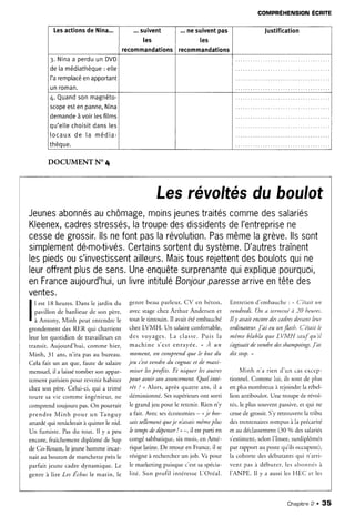 Lesactions
de Nina... ...suivent
les
recommandations
...nesuivent
pas
Ies
recommandations
Justification
3.Nina
a perdu
un DVD
de[amédiathèque
: elle
['aremplacé
enapportant
unroman.
4.Quand
sonmagnéto-
scope
estenpanne,
Nina
demande
àvoirlesfilms
qu'elle
choisit
dansles
t o c a u x
d e l a m é d i a -
thèque.
DOCUMENT
N'4
COMPREHENSION
ECEITE
Lesrévoltés
du boulot
Jeunes
abonnés
auchômage,
moins
jeunes
traités
comme
dessalariés
Kleenex,
cadres
stressés,
latroupe
desdissidents
deI'entreprise
ne
cesse
degrossir,
llsnefontpaslarévolution,
Pas
même
lagrève.
llssont
simplement
dé-mo-ti-vés.
Certains
sortent
dusystème.
D'autres
traînent
lespieds
ous'investissent
ailleurs.
Mais
tous
rejettent
desboulots
quine
leur
offrent
plus
desens.
Une
enquête
surprenante
quiexplique
pourquoi,
enFrance
aujourd'hui,
unlivre
intitulé
Bonjour
paresse
arrive
entêtedes
ventes,
I lest l8 heures.
Dans
lejardin
du
T
I pavillonde banlieuede son père,
I à An,ony, ltlinh pcur enrendrele
grondement des RER qui charrient
leur lot quotidien de travaiileursen
transit. Aujourd'hui, comme hier,
Minh, 3l ans,n'ira pas au bureau.
Cela fait un an que, faute de salaire
mensuel, il a laissétomber son appar-
tement parisienpour revenir habiter
chez son père. Celui-ci, qui a trimé
toute sâ vie comme ingénieur, ne
comprend toujours pas.On pourrait
prendre Minh pour un Tanguy
attardé qui renâcleraità quitter le nid.
Un fumiste. Pasdu tout. Il y a peu
encore,fraîchementdiplômé de Sup
de Co-Rouen,iejeunehomme incar-
nait au bouton de manchette près le
parfait jeune cadre dynamique. Le
 t . r f r I
genre à lire Les Lchosle matin. le
genre beau parleur, CV en béton,
avecstagechez Arthur Andersen et
tout le tintouin. Il avait étéembauché
chezLVMH. Un salaireconfortable,
des voyages. La cla sse .Pu is la
m a c h i n e s c s t e n r a y é e .. A u n
momenL on comprendque /e bnt du
jeu c'estuendre du cognaceTde maxi-
miser lesprofits. Et niquer lesautres
pour auoir sonauancement.Quel inté-
rêt ? , Alors, après quatre ans, il a
démissionné.
Sessupérieurs
ont sorti
le grand jeu pour le retenir. fuen n'y
a fait. Avec seséconomies - oje bos-
saistellementelue
je n'auaismêmeplus
le tempsdr depenser
! , -, il est parti en
congésabbatique,six mois, en Amé-
rique latine. De retour en France,ii se
résigneà rechercherun job. Va pour
le marketing puisque c'estsaspécia-
lité. Son profil intéresseLC)réal.
Entretien d'embauche : * C'était ttn
uendredi. On a terminé ti 20 /,teures.
Il y auait encoredescadresdeuant /eu.r
ordinateur.J'ai eu unflasit. C'était k
même blabla que LVMH sartf qu'il
iagtssait de uendredcsshampoings.J'ai
dit stop. ,
Minh n'a rien d'un casexc€p-
tionnel. Comme lui, ils sont de plus
en plus nombreux à rejoindre la rébel-
Iion antiboulot. Une troupe de révol-
ter, le plussouventpassive.
et qui ne
cesse
de grossir.S'y retrouvent la tribu
destrentenaires
rompus à la précarité
et au déclassement(30 o/odessalariés
s'estiment,selonI'Insee,surdiplômés
par rapport au postequ'iisoccupent),
la cohorte des débutants qui n'arri-
vent pas à débuter, les abor.rnés
à
I'ANPE. Il y a aussiles HEC er les
Chaoitre2 . 35
 