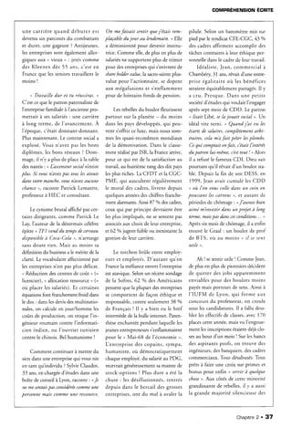 une carrière quand début er est
devenu un parcours du combattant
et durer, une gageure?Antijeunes,
les entreprisessont égalementaller-
giques aux u vieux ,, : jetés comme
des Kleenex dès 55 ans, c'est en
France que les seniors travaillent le
moins !
n Trauaille dur et tu réussiras.,
C'est ceque Ie patron paternalistede
l'enrreprise
ltamiliale
à I'ancienne
pro-
mettait à sessalariés: une carrière
à long terme, de l'avancement. À
1'époque,c'était donnant-donnant.
Plus maintenant. Le contrat sociala
explosé. Vous n'avez pas les bons
diplômes, les bons réseaux? Dom-
mage,il n'y a plus de placeà la table
des nantis '.n L'ascenseur
socialn'existe
plus. Si uousn'auezpas tous lesatouts
dansuotremanche,uousn'auezAucune
chance,, raconte Patrick Lemattre,
professeurà HEC et consultant.
Le rynisme brutal affiché par c€r-
tains dirigeants, comme Patrick Le
Lay, I'auteur de la désormaiscélèbre
épître o TFI uenddu tempsdr cerueau
disponibleà Coca-Cola ), n'arrange
sanrdoute rien. Mais au m oins sa
définition du businessa le mérite de la
clarté. Le vocabulaire affectionné par
les entreprisesn'est pas plus délicat.
u Réduction descentresde coût, (=
licencier), u allocation ressource, (=
oi-rplacerlessalariés).
Et certaines
équationsfont franchementfroid dans
le dos : danslesdevisdesmultinatio-
nales,on calculeen jour/homme les
coûts de production, on troque I'in-
génieur roumain contre I'informati-
cien indien, ou I'ouvr iert unisien
contre le chinois. Bel humanisme !
Comment continuer à mettre du
siendansune enrreprise
qui vousnie
en tant qu'individu ?SylvieClaudot,
33 ans,ex-chargée
d'étudesdansune
boîte de conseil à Lyon, raconte: oJe
ne mesentais
pas considerée
commeune
personnemais comme une ressource.
On mefaisait sentir quej'étais rem-
phçable du jour au lendemain. , Elle
a démissionné
pour devenirinstitu-
trice. Comme elle,de plus en pius de
salariés
ne supportent plus de trimer
pour desentreprises
qui s'enivrentde
sharehold.erualue,la sacro-sainteplus-
value pour l'actionnaire,se dopent
aux mégafusions et s'enflamment
pour de lointains fonds de pension.
Les rebellesdu boulot fleurissent
partout sur la planète - du moins
dans lespaysdéveloppés,
qui peu-
vent s'offrir ce luxe, mais nous som-
mes les quasi-recordmenmondiaux
de la démotivation. Dans le classe-
ment réaiisé
par ISR, la Francearrive.
pour ce qui est de la satisfactionau
travail, au huitième rang desdix pays
lesplus riches.La CFDT et la CGC-
PME, qui auscultent régulièrement
le moral des cadres,livrent depuis
quelques annéesdeschiffres franche-
ment alarmants.Ainsi 87 o/odescadres,
ceux qui par principe devraient être
lesplus impliqués, ne sesentent pas
associés
aux choix de leur entreprise,
et 62 o/ojugent faible ou inexistantela
gestionde leur carrière.
Le torchon brûle entre employ-
eurs et employés.D'autant qu'en
Francela méfiance enversI'entreprise
estatavique. Selon un récent sondage
de la Sofres, 62 o/adesAméricains
pensenrque la plupart desentreprises
se comportent de façon éthique et
responsable,
contre seulement38 7o
de Français! Il y a bien eu le bref
intermède de la bulle internet. Paren-
thèseenchantéependant laquelleles
jeunesentrepreneurss'enflammaient
pour le " M ai- 68 d e l'é co n o mie" .
Lentreprise des copains, sympa,
hum anist e,où dé mo cra ciq u e me n r
chaqueemployé,du salariéau PDG,
recevraitgénéreusementsamanne de
stock-options ! Plus dure a été la
chute : ies désillusionnés,rentrés
depuis dans le bercail des grosses
entreprises,ont du mal à avalerla
pilule. Selon un baromètremis sur
pied par le syndicat CFE-CGC,43 o/o
des cadresaftrment accomplir des
tâchescontrairesà leur éthique per-
sonnelledansle cadrede leur travail.
Idéaliste,Jean, commercial à
Chambéry 31 ans,rêvait d'une entre-
prise égalitaire oir les bénéfices
seraientéquitablement partagés.Il y
a c r u . P r e s q u e .D a n s u n e p e r i r e
sociétéd'étudesqui voulait I'engager
aprèssept mois de CDD. Le patron
* lisaitLibé, sela jouait social ,. Un
idéal vite terni. o Quand j'ai uu les
écartsde salaires,complètementltrbi-
traires, cela m'afait péter lesplombs.
Cequi comptait enfait, c'étaitl'intérêt
du panon lui-même, c'est
tout ! , Alors
il a refuséle fameux CDI. Dieu sait
pourtânt qu'il rêvait d'un bouiot sta-
ble. Depuis la fin de son DESS, en
1999, Jeanavait cumulé les CDD
n oît I'on uouscolle dans un coxnen
poussant les cartons r, et autant de
périodes de chômage : nJ'aurais bien
aimé m'inuestir dans un projet à long
terme,maispasdansces
conditions... ,
Après six mois de chômage, il a enfin
trouvé le Graal : un boulot de prof
de BTS, où au moins o il sesent
utile ,.
Ah I sesentir utile I Comme Jean,
de plus en plus de pionniersdécident
de quitter des jobs apparemment
enviablespour des boulots moins
payésmais porteurs de sens.Ainsi à
I'IUFM de Lyon, qui forme aux
concoursdu professorat,
on croule
souslescandidatures.Il a fallu dou-
bler les effectifsde classes,
avec770
placescetteannée,maisvu I'engoue-
ment lesinscriptionsétaientdéjàclo-
sesau bout d'un mois I Sur lesbancs
des aspirantsprofs, on trouve des
ingénieurs,desbanquiers,descadres
commerciaux. Tous désabusés.
Tous
prètsà faire une croix sur primes et
bonus pour enfin n seruirà que/que
cltose
,. Aux côtés de cette minorité
grandissantede rebelles,il y a aussi
la grande majorité siiencieusedes
GOMPRÉHENSION ÉCRfiE
Chapitne
2. 37
 