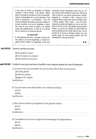activitê67
pactivité
68
compnÉxerusloru
Écnrre
Trouvezun titre au texte.
I Desgaleries
à part
E Lart commeàla maison
E Desæuvresenlocation
Cochezla casequi convientetjustifiezvotre réponsequandon vousle demande.
a.Lespersonnes
qui accueillent
lesæuvres
chezelles
le font surtoutpour:
f sefaireplaisir
fl aiderlesartistes
E gagner
del'argent
Iustification:
ll fautaussi
se rendre
au loft-galerie
de Martine
Camillieri
et Bernd
Richter
ll estdevenu
célèbre
grâce
à laprésence
d'artistes
dechoix
etdesperfor-
mances
remarquables
quis'ysont
déroulées.
C'est
grâce
à I'association
< La Périphérie
> qu'ils
ont
ouvert
cetespace
afin
d'aider
lesjeunes
créateurs
à
sefaire
connaître.
llsnesontnigaleristes
nimécè-
nes,maisilssontarrivés
à acquérir
unevisibilité
auprès
desprofessionnels.
A noter,
ilsnetouchent
pasuncentime
surlavente
desæuvres.
LecarréVIP
À Sainfcermain-des-Prés,
I'incognito
Artclub
per-
met,
grâce
à unecarte
magnétique,
unaccès
à la
galerie
24h124,
histoire
de s'approprier
le lieuplus
intimement,
d'avoir
I'impression
d'être
chez
soi.0n
peut
même
s'offrir
laPlatinium
Card
(pour
1500
euros
mais
à valoir
suruneæuvre
acquise
dans
l'année),
designed
by...Armleder
ou Ben! Jusqu'au
6 juin,
Incognito
Artclub
expose
desæuvres
d'lngrid
Luche
< Perros,
gossos,
chiens,
dogs> : plus
dixchiens
dessinés
oupeints
sont
alignés
aumur
surune
frise.
Entre
le1Betle20juin,
desartistes
issus
destencil
Project,
quiréunit
unecentaine
de pochoiristes
de
toute
laplanète
sont
lesinvités
dans
celieu.
Letout
prendra
finle20juinauNouveau
Casino
pour
une
grande
soirée.
Et vouspensez
toujours
queI'art
contemporain
n'est
pasconvivial
?
D. R.
b. Cespersonnes
sontdéjàinitiées
àla créationartistique.
f, vrai
f, faux
Justification
:
c.Ellesdoive
E vrai
E faux
)ustification
nt habiterun logementd'unegrandesurface.
d. Linstallationdesæuvressuppose
deréaménager
lesappartements.
fl vrai
fl faux
Justification
Chapitne
2 . 41
 