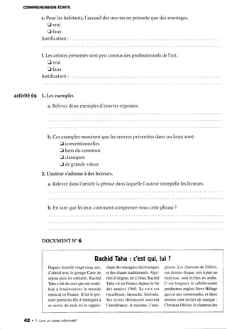 COMPRÉHENSION ÉCRITE
e.Pourleshabitants,I'accueil
desæuvres
neprésente
quedesavantages.
I vrai
fl faux
Iustification:
f. Lesartistes
présentés
sontpeuconnusdesprofessionnels
del'art.
t vrai
fl faux
Iustification
: ......
activité69 l. Lesexemples
a.Relevez
deuxexemples
d'æuvres
exposées.
b. Cesexemples
montrentquelesæuvres
présentées
dansceslieuxsont:
E conventionnelles
E horsdu commun
f classiques
D degrandevaleur
2. Lauteur s'adresse
à deslecteurs.
a.Relevez
dansl'articlela phrase
danslaquelle
l'auteurinterpelle
leslecteurs.
b. En tant quelecteur,commentcomprenez-vous
cettephrase?
DOCUMENT
N'6
Depuisbientôtvingt-cinqans,
d'abord avecle groupeCartede
séjourpuis en solitaire,Rachid
Tahaaétédeceur qui ontcontri-
bué à bouleverserle monde
musicalen France.Il fut le pre-
mierparmilesfils d'immigrésà
se servir du rock en le rappro-
Rachid
Taha
: c'est
qui,
chantdesmusiques
électroniques
et deschantstraditionnels.
Algé-
riend'origine,néàOran,Rachid
Tahavit en Francedepuisla fin
desannées1960.Sa voix est
rocailleuse,
farouche,hérissée.
Sestextesdénoncentsouvenl
l'intolérance.le racisme.I'inté-
lui?
grisme.
Leschansons
deTékitoi,
sondemierdisque.
misà partun
morceau.sontécritesen arabe.
C'est toujoursle célébrissime
producteuranglaisSteveHillage
qui estauxcommandes,
et deux
artistessontinvitésde marque:
ChristianOlivier.le chanteurdes
42 . 1- Lineuntexteinfonmatrf
 