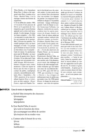 COMPRÉHENSION ÉCP|TE
TêtesRaides,et le légendaire
Brian Eno. L'album a étéenre-
gistréentreParis,Londreset Le
Caire : RachidTaha.c'est la
musiquecommeunehistoirede
migrations.
C'estaudébutdesannées
1980,
à I'occasiond'une poussée
de
fièvre sur la questionde I'im-
migration,quelejeunehomme
apparaît.sur
la scène
rock hexa-
gonale.A cetteépoque,il croise
sesfuturscompères: < En 1982,
j'ai rencontré
enusinedeuxfrè-
resqui jouaient
de la guitare.
Moi, j'écrivaisdespoèmes.
J'ai
chantéquelquestrucssur leurs
musiques,
et voilà.> Le groupe
qu'ils formentsetrouveun nom
en lien direct avecl'actualité :
Carte de séjour.Un producteur
passe
parlà.Résultat
: un maxi
45 toursdequatretitres.Succès
d'estime.Un anplustard,Carte
deséjoursortsonpremiervéri-
tabledisque.Rhorhomanie
:
bonnescritiquesmais ventes
modestes.Carte de séjourne
baissepas les bras et part au
contactdu public, multipliant
concerts,
rassemblements
mili-
tants,fêtes< branchées
>. En
1985,parutiond'un nouvel
albumbaptiséDeux et demi,
avec un titre surprise'.Douce
France,repris de CharlesTre-
netet réorchestré
avecdessono-
rités arabes.Le titre paraîtalors
quela droiteflirte ouvertement
avecsonextrême.Les députés
degauches'enemparent
et dis-
tribuentle disqueà l'Assemblée
nationale
: tapage
médiatique
garanti.Cartede Séjourva ven-
dre beaucoupd'albums.La
chanson,
victimede sonsuccès,
cacheratous les autresmor-
ceauxdu disquechantésen
arabe.Cartede séjour,piégépar
sapropreaudace.
traîneracette
chansoncomme un boulet.
D'ailleurs, RachidTahaa tou-
jours avouén'avoirjamaisren-
contrécelui qui lui a donné
I'occasionde ce premiersuc-
cès: < J'ai lu desinterviewsde
CharlesTrenet: je n'ai aucune
sympathie
pourlui... >
Finalement,Rachid Taha,au
débutdesannées1990,entame
unecarrièresolo.Celadonnera,
grossomodo, desmélangesde
technoet decettemusiquerock-
arabo-militantequi fait battre
soncceur.Se succéderont
Bar-
bèsen 1991,puis Olé Olé en
1995.qui constitue
le virage
< électro >. La critique est
enthousiaste
maisle public pas
aurendez-vous.
En 1998paraît
Diwan,le disquedu retouraux
sources
: unesériede reprises
de classiques
de la chanson
arabequi ontbercél'enfancede
Rachid.Le succès
estimmédiat.
La maisonPolygramprofitede
l ' o c c a s i o np o u r m o n t e r l e
concertI , 2. 3 solell avecles
deux autresvedettes
de la mai-
son: Khaledet Faudel.En 2000
sort I'alburn Made in Medina,
céIébrépar la critique,où Taha
r é u s s i tu n e n o u v e l l ef o i s à
mélangerrock, électroet tradi-
tion. Un album qui lui vaut
I'attributiondu meilleur album
de World Music aux Victoires
dela Musique2001.
Il aurafallu attendre
quatreans
pourquesortele trèsrockIeAr-
toi. La voix érailléen'a rien
perdude savigueur.Cettefois.
le ton est plus ferme. Ies
attaquescontre I'intolérance
plus acerbes: < J'aime le son
rock,j'aime lessonorités
sales.
Avecce nouvelalbum.je vou-
lais me rapprocherencoreplus
du son/ile. Jevoulais
cegrain.
cettebrutalité...Jepensequ'on
a plusou moinsréussià le faire.
Je suiscontent,mais remar-
quez...
je nelesuis
jamaiscom-
plètement.>
CD : Tékitoi(Barclay).
Edmond Sadaka,Le Franqoistlansle
ntontlt,n" 337.
janvier-tévrier2(X)5.
pctivité 7O Lisezletexteetrépondez.
a.RachidTâhainterprètedeschansons:
E romantiques
E engagées
fl populaires
b. PourRachidTâha,le succès:
E a variéen fonction destitres
E a accompagné
sondébutdecarrière
I atoujoursétéau rendez-vous
c. I-lauteur
saluela beautédesavoix.
fl vrai
fl faux
]ustification:
Chapitre
2 . 43
 