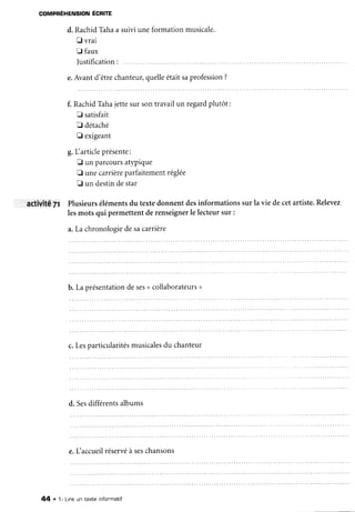 COMPRÉHENSIONÉCRITE
d. RachidTâhaa suiviuneformation musicale.
Ë vrai
E faux
Iustification:
e.Avantd'êtrechanteur,quelleétaitsaprofession
?
f. RachidTâhajettesur sontravailun regardplutôt:
E satisfait
tr détaché
[J exigeant
g.L articleprésente:
fl un parcoursatypique
fl unecarrièreparfaitementréglée
fl un destindestar
aCtivité7r Plusieursélémentsdu textedonnentdesinformationssur la vie decetartiste.Relevez
lesmots qui permettentderenseigner
le lecteursur :
a.La chronoloeie
desacarrière
b.Laorésentation
deses
u collaborateurs
>
c.Lesparticularités
musicales
du chanteur
d. Sesdifférentsalbums
e.faccueilréservé
à seschansons
44 . 1- Lineun texte infonmatif
 