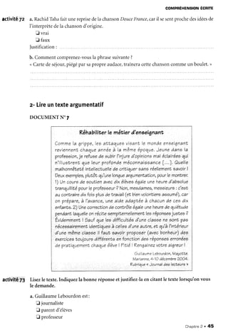 COMPREHENSION
ECRITE
activité 7z a.RachidTahafaitunereprisedela chanso
n Douce
France,car
il sesentprochedesidées
de
l'interprète
dela chanson
d'origine.
f vrai
Ll faux
Justification
: ......
b. Commentcomprenez-vous
la phrasesuivante?
<Cartedeséjour,
piégéparsapropreaudace,
traîneracettechanson
commeun boulet.>
z- Lireuntexteargumentatif
DOCUMENTN'7
Rêhabiliterle mêtier à'enoei
gnanr
Comme
la qriVVe,leo
aNtaolues
visanT
le monàeenoeiqnanl
r e v i e n n e n l
c h a q u e
a n n é e
à l a m ê m e
é V o q u e .
J e u n eà a n el a
Vrafeooion,
je reluoaàe subirI'injura
d'opinione
maléclairéea
qui
n'illuetrenl
queleurVraf
onàeméconnareoance
[...]. Quelle
malhonnâteté
intellectuelle
àe critiquereanaréellemenl
aavoirI
Deux
exemVlea,
Vlutôtqu'ana
lonque
arqumenhafion,
paurlemonlrer.
1)tJncouroàe eoutien
avecàixélèvee
éqaleuneheure
à'absolue
Iranquillité
pourleprofeeeeur
? Non,meeàamee,
meseieure
: c'eeï
auconNraire
àixtoiepluo
deNravail
(eTbien
valontiere
aaaumé),
car
on VréVare,
à I'avance,
uneaiàeaàapIéeà chacunàe ceeàix
enfanfa.2)Uneçorcection
de cont".rôle
éqa1e
uneheure
àequiétuàe
p.enàanr,
laquelle
onréciteoempilernellemenf,
leeréponeeo
juolee ?
Éviàemmenl
I gauf queleoàifficulhée
à'uneclaseeneaont pae
néceeeairemenr
iàentiquee
à celleo
à'une
auilre,
et qu'à
I'intérieur
à'unemêmeclaeeeil laut eavoir?ro?oeer
(avecbonheur)
àea
exercicee
Noulouro
àifférenr,e
enfonctionàeeréponoee
erronées
àe Vratiquement
chaque
élève
! TitiéLKenqainez
volreai4reur1
Guill
aume Leb
auràon,Mayotte,
Marianne,
t-1Oàécembre
2OO4.
Kubrique
<<
Journalàeelecleure>>
activité i; Lisezle texte.Indiquezla bonneréponseetjustifiez-laen citantle textelorsqu'onvous
le demande.
a.GuillaumeLebourdonest:
E journaliste
E parentd'élèves
t professeur
Chapitne
2 . 45
 