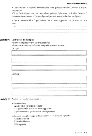 COMPRÉHENSIONÉCRITE
a. Lisezcetteliste.Choisissez
dansla listelesmots qui voussemblentconvenirle mieux.
Entourez-les.
efficace
/ théorique/ concrète/ rempliede préjugés/ pleinede certitude/ abstraite/
ennuyeuse/démonstrativelscientifiqueiobjective/savante/simple/intelligente
b. Quelsautresqualificatifs
pourrait-on donnerà sonapproche?Trouvezvospropres
mots.
hrtivité Z6 La structuredesexemples
Relisez
le texteet retrouvezlesdeuxexemples.
Relevez-les
et notez-les
defaçonà remplir lesschémas
suivants.
Exemple1
iactivité 77 Analyserla structuredesexemples
a.Lesquestions:
E sontcelles
queseposeI'auteur
E reprennentlescertitudesdesesopposants
I proviennentdespécialistes
deI'enseignement
b. Lesdeuxexemples
s'appuientsurun reprochefait auxenseignants
:
I leurdistraction
I leur indifférence
E leurparesse
Exemple
2
Chapitre
2 . 47
 