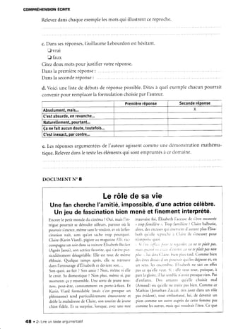 COMPRÉHENSIONÉCRITE
Relevez
danschaque
exemple
lesmotsqui illustrentcereproche.
c.Dansses
réponses,
Guillaume
Lebourdonesthésitant.
E vrai
f faux
Citezdeuxmotspourjustifiervotreréponse.
Danslapremière
réponse
:
Dansla seconde
réponse
:
d. Voici une listede débutsde réponse
convenir
pour remplacer
la formulation
possible.
Ditesà quelexemplechacunpourrait
choisie
parl'auteur.
Première
réponse Seconde
réponse
Absolument,
mais... X
C'estabsurde,
enrevanche...
Naturetlement,
pourtant...
Çanefaitaucun
doute,
toutefois...
C'estinexact,
parcontre...
e.Lesréponses
argumentées
de I'auteuragissent
commeune c1éntonstration
mathéma-
tique.Relevez
dansletexteleséléments
qui sontempruntés
àcedomaine.
DOCUMENT N" 8
Le rôlede savie
Unefancherche
l'amitié,impossible,
d'uneactrice
célèbre.
Un jeu defascination
bienmenéet finementinterprété.
Encorele petit monde du cinéma?Oui, maisf in- mauvaisefoi, Élisabc-th
l'accusede s'êtremontrée
trigue pourrait se dérouler ailleurs, partout où le " trop.t'àmilièrs". Trop laniliùre ? Claire balbutie,
porr,roii s'exerce,
même sansle vouloir, et oir la fàs- alors,desexcuses
qtti étrcrvcnrd':tLrt:lntplus Élisa-
ci"'tion naît, sans qu'on sache troP Pourquoi bcth clLr'e)le
rcproch* 'r ( 'l'rire tle s'excuser
pour
Claire (KarinViard), pigisteau maqazineElle,rtc- n irrp()rtù.ltr.i
compagne un soir danssavoiture ÉlisabethBecker ,, Çi t')r;r:t_ll,i;, 1,t:r, :t' tt'.{,iï(i(i',
ca ne teplaît paL
(AgnèsJaoui),son actrice{:avorite,
qui s'ar'ère
p-tar- îi/nt:(11t,;ita
titi t'));ttri ,.r';'i,':;a 'terePlaitPasnon
ticulièrementdésagréable.
Elle est tout de mème pltr:,,,1,.idira Cl.iirc.bien pltr: tard. Commebien
éblouie. Quelque temps après, elle se retrouve dr'sêtrcsdor.rc.
d rtn P()ttvoirqui lesdépasse
et' en
d".rs l'.rrto,rr"g. d'Élir"b.th et devientson... un sens.les ctreotnl-rc.Fli..rbcrhne sait en effet
Son quoi, au fait ? Son amie ? Non, même si elle pas cc quelle ver-rt.
Si : clLeveut tout, ptrisque,à
le croit. Sa domestique? Non plus, même si, par part la eioirc,il lui scnrblcn'rvoir presque
rien. Pas
momenrs çay ressen-rble
. Une sortede jeune nou- d'enfants. f)es ilnrants qtr'clle choisit mal
non. peut-être,consrammenten porte-à-faux.Et (ArnaLrd)
ou qu ellene traite pasbien. Comme ce
Karirr Viard formidable (mais c'est presque un Mathias (Jonathan Zaccai, rrès juste dans un rôle
pléonasme) rend particulièrement émouvante et pas évident), tout embarrassé,lui, de devenir un
drôle ]a maladresse
de Claire, son sourire de jeune pion comme un alltre 'ruprèsde cetre femme pas
chiot fidèle.Et sa surprise,lorsque,avecune rare comme lesautres,maisqui voudrait l'être.Ce que
48 . 2- Lineun texte angumentatif
 