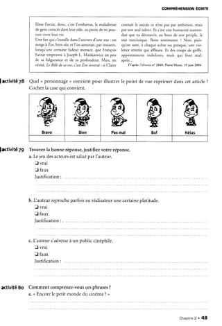 COMPRÉHENSION
ÉCR|TE
filme Favrat, donc, c'est l'embarras,la maladresse
de genscoincésdansleur rôle, au point de ne pou-
voir vivre ieur vie.
Une fan qui s'installedansI'univers d'une star : on
songeà Èue.biensûr,er l'on aimerair.par insrants,
iorsqu'une certaine fadeur menace, que François
Favrat emprunte à Joseph L. Mankiewicz un peu
de sa fulgurance et de sa profondeur. Mais, en
vériré,Le Rô/edesa uie. c'estÈue înversé: si Claire
connaît le succèsce n'est pas par ambition, mais
par son seultalent. Et c'estune humanité inatten-
due que va découvrir, au bout de son périple, la
star narcissique. Bons senrimenrs ? Non, puis-
quon sent,à chaquescèneou presque,
une vio-
lence rentrée qui affleure. Et des coups de griffe,
apparemment indolores, mais qui font mal,
après...
D'rprès
'félérama
n" 2840,Pierre
Murat,19juin 2004.
Iactivité78 Quel n personnage
) convientpour illustrerle point de vue exprimerdanscetarticle?
Cochezla case
qui convient.
&
Bien
R
Pasmal
ç
Bof
e
Hétas
79 Tiouvezla bonneréponse,
justifiezvotre réponse.
a.Lejeu desacteurs
estsalué
parl'auteur.
û vrai
I faux
Iustification:
b. Lauteur reprocheparfoisau réalisateur
une certaineplatitude.
fl vrai
E faux
Iustification
: . ....
c.Lauteurs'adresse
à un publiccinéphile.
E vrai
fl faux
]ustification
: .....
activité 8O Commentcomprenez-vous
cesphrases?
a.( Encore
lepetitmondedu cinéma?>
Chapitne
2 . 49
 