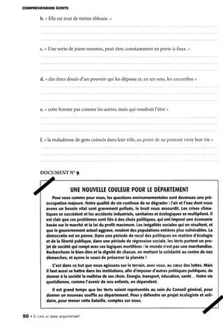 COMPRÉHENSION ÉCR|ÎE
b. <Elleesttout demêmeéblouie.,
c. <Unesortedejeunenounou,peut-être,
constamment
enporte-à-faux.
,
d. ndesêtresdouésd'un pouvoirqui lesdépasse
et,enun sens,les
encombre
,
e.<cettefemmepascommelesautres,
maisqui voudraitl'être>
f. ula maladresse
degenscoincés
dansleur rôle,au point denepouvoirvivreleur vie ,
DOCUMENT
N' 9
7 UNE
NouvEr.r.E
coutEUR
pouR
rEDÉpARTEMENT
Pourvouscomme
pournous,
lesquestions
environnementales
sontdevenues
unepré-
occupation
majeure.
Notrequalitédeviecontinue
desedégrader
: I'airet I'eaudontnous
avonsun besoinvitalsontgravement
pollués,
le bruitnousassourdit.
Lescrises
clima-
tiquessesuccèdent
etlesaccidents
industriels,
sanitaires
etécologiques
semultiplient.
ll
estclairquecesproblèmes
sontliésà deschoixpolitiques,
quiontimposé
uneéconomie
basée
surlemarché
etlaloidu profitmaximum.
Lesinégalités
sociales
quienrésultent,
et
quelegouvernement
actuel
aggrave,
rendent
despopulations
entières
plusvulnérables.
La
démocratie
estenpanne.
Dans
unepériode
derecul
despolitiques
enmatière
d'écologie
etdelaliberté
publique,
dansunepériode
derégression
sociale,
lesVerts
portent
unpro-
jetdesociété
quiromptavec
ceslogiques
mortifères
: lemonde
n'estpasunemarchandise.
Recherchons
lebien-être
etladignité
dechacun,
enmettant
lasolidarité
aucentte
denos
démarches,
etayons
lesouci
depréseruer
laplanète
!
C'est
danscebutquenousagissons
surleterrain,
avec
vous,
auc(Eur
desluttes.
Mais
il fautaussi
sebattredanslesinstitutions,
afind'imposer
d'autres
politiques
publiques,
de
donner
à lasociété
lamaîtrise
deseschoix.
Énergie,
transport,
éducation,
santé...
Notre
vie
quotidienne,
comme
l'avenir
denosenfants,
endépendent.
ll estgrandtempsquelesVertssoientreprésentés
au seindu Conseil
général,
pour
donnerun nouveau
souffleaudépartement.
Poury défendre
unprojetécologiste
etsoli-
daire,pourmenercettebataille,
comptez
surnous.
^/
5O . 2- Lineun texte ar^gumentatiT
 