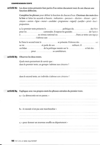 COMPRÉHENSION
ÉCRITE
activité 82 Lesdeuxtextesprésentés
font partie d'un mêmedocumentmaisils ont chacunune
fonction différente.
Complétezlesphrases
pour définirla fonctiondechacund'eux.Choisissez
desmotsdans
la listeet faiteslesaccords
si besoin: indication- parcours
- élection
- dresser
- parti -
citoyen-canton-ligne-mener-candidat-programme-négatif-justifier-privé-loca
proposition.
a.Lepremier
texteprésente
le..... ...politique
du .... ...desVert.
pour les .cantonales.
Il expose
lesgrandes .deI'actior:
à ...... ...auniveau
national
ou .... .. . . Danscetexte
uneéquip.r
s'adresse
aux ..
b.Danslesecond
texte
le .......
seprésente.
Il donnedes... ....sur
savie .etparledeson militant.Il . ....
un bilan ......
.delapolitique
menée
surle. .......etfaitdes...
.pour .sacandidature.
activit,ê
83 Observez
lesdeuxtextes.
Quels
motspermettent
desavoir
que:
dans
lepremier
texte,
ungroupe
s'adresse
auxcitoyens
?
dansle second
texte,un individu s'adresse
auxcitoyens?
activité 84 Expliquezavecvospropresmotslesphrasesextraitesdu premiertexte.
a.<La démocratieestenpanne.>
b. <le monden'estpasunemarchandise
>
c. ( pour donnerun nouveausouffleau département
>
52 . 2- Lineun texte argumentatif
 