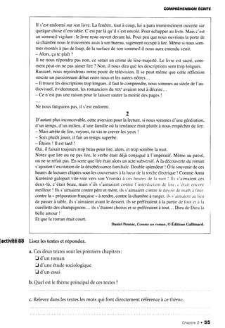 COMPRÉHENSION
ÉCRITE
Il s'estendormisursonlivre. La fenêtre,tout à coup,lui a paruimmensément
ouvertesur
quelque
chosed'enviable.
C'estparlà qu'il s'estenvolé.
Pouréchapper
aulivre.Maisc'est
un sommeilvigilant : le livre resteouvertdevantlui. Pourpeuquenousouvrionsla portede
sachambrenousle trouveronsassisà sonbureau,sagement
occupéà lire. Même si noussom-
mesmontésà pasde loup,de la surfacede sonsommeilil nousauraentenduvenir.
- Alors, çate plaît ?
Il ne nousrépondrapasnon, ce seraitun crime de lèse-majesté.
Le livre est sacré,com-
mentpeut-onne pasaimerlire ? Non, il nousdira quelesdescriptions
sonttrop longues.
Rassuré,
nousrejoindronsnotre postede télévision.Il sepeut mêmeque cetteréflexion
susciteun passionnant
débatentrenouset lesautresnôtres...
- Il trouvelesdescriptions
trop longues.il faut le comprendre,
noussommesausiècledeI'au-
diovisuel,évidemment,lesromanciers
du xIX"avaienttout à décrire...
- Cen'est pasuneraisonpour le laissersauterla moitié despages!
Ne nousfatiguonspas,il s'estendormi.
2
D'autantplusinconcevable,
cetteaversion
pourla lecture,si noussommes
d'unegénération,
d'un temps,d'un milieu, d'une famille où la tendance
étaitplutôt à nousempêcher
delire.
- Mais arrêtede lire, voyons,tu vaste creverlesyeux !
- Sorsplutôtjouer,il fait un tempssuperbe.
- ÉteinsI Il esttard !
Oui, il faisaittoujourstrop beaupour lire, alors,et trop sombrela nuit.
Notez que lire ou ne paslire, le verbeétait déjàconjuguéà l'impératif. Même au passé,
on ne serefaitpas.En sortequelire étaitalorsun actesubversif.
À la découverte
du roman
s'ajoutaitI'excitationdela désobéissance
familiale.Doublesplendeur
! Ô le souvenir
deces
heures
delectures
chipeessouslescouvertures
à la lueurdela torcheélectrique! CommeAnna
Karéninegalopaitvite-viteverssonVronski à cesheuresde la nuit I Ils s'aimaientces
deux-là,c'étaitbeau,maiss'ils s'aimaientcontrel'interdictionde Iire.c'étaitencore
meilleur! Ils s'aimaient
contrepèreetmère,ils s'aimaient
contrele devoirdemathà llnrr.
contrela < préparation
française
>>
à rendre,contrela chambreà ranger.ils s'aimaientaulreu
depasserà table,ils s'aimaientavantle dessert,
ils sepréféraientà la partiede tbot er à la
cueillette
deschampignons...
ils s'étaient
choisis
et sepréféraient
à tout...DieudeDieula
belleamour!
Et quele romanétaitcourt.
Daniel Pennac,Commeun roman,@ Éditions Gallimard.
paaiv,itdiEf
Lisezlestexteset répondez.
a.Cesdeuxtextessontlespremierschapitres:
I d'un roman
D d'uneétudesociologique
E d'un essai
b. Quelestle thèmeprincipaldecestextes?
c.Relevez
danslestexteslesmotsqui font directementréférence
à cethème.
Chapitne
2 . 55
 