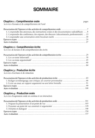 SOMMAIRE
Chapitre
r : Compréhension
orale
-ctivités
d'écoute
et decompréhension
deI'oral
pages
Presentation
del'épreuve
etdesactivités
decompréhension
orale . . . . . . .7
l. Comprendre
desannonces,
desinstructions
orales
et desdocumentaires
radiodiffusés. . . 8
2. Comprendre
desconférences,
desexposés,
desdiscours
(éducationnels,
professionnels)
. . 13
3. Comprendre
uneconversation
entrelocuteurs
natifs . . . . . 18
E p r e u v e s t y p e s . . . . . . . 2 4
A u t o - é v a l u a t i o n . . . . . . 2 7
Chapitre
z : Compréhension
écrite
ctivitésdelectureet decompréhension
desécrits
Présentation
del'épreuve
et desactivités
decompréhension
écrite . . . . . .29
l. Lireun texteinformatif . . . . . 30
l . L i r e u n t e x t e a r g u m e n t a t i f
. . . . . . . . 4 5
E p r e u v e s t y p e s . . . . . . . 6 0
A u t o - é v a l u a t i o n . . . . . . 6 4
Chapitre
3 : Production
écrite
.ctivités
d'écritureet derédaction
Présentation
del'épreuve
etdesactivités
deproductionécrite . . .65
l . R é d i g e r u n t é m o i g n a g e , u n e c r i t i q u e ,
u n c o u r r i e r p e r s o n n a l i s é . . . . . . . . . . . 6 6
l. Ecrireun essai,
un rapportargumenté
ou unelettreformelle. . . . .91
E p r e u v e s t y p e s . . . . . . . 9 9
Auto-évaluation
. .... 100
Chapitre
4 : Production
orate
.ctivités
d'expression
oraleen continuet en interaction
Présentation
del'épreuveet desactivitésdeproduction orale . . . 101
l. Préparer
la présentation
d'un point devue . . . . . . 103
2. Présenter
un point devueconstruitet argumenter. . . . . . 129
3 . D é b a t t r e e t d i a l o g u e r
. . . . . 1 4 6
E p r e u v e s t y p e s . . . . . . 1 5 4
A u t o - é v a l u a t i o n . . . . . 1 5 7
 