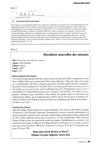 PRoDucnoN
Écnlre
Texte3
/;:1 t*.. .1 ' . r . . e i r r - - . 1 i i
t'..i # U A
. - ,aindf. Adrêsre, Fotk€e
'l'
i,'ii:',
ài1;t;
iili ii âitâiâii
€nre! .*nrûi broùil|ôi
obrt Ul SOtUttON CONTRELESMP3 PIRATES
Pourma part,
j'ai descentaines
de MP3queje serais
tout à fait prêtà lessupprimer
si on me [edemande.
llsne me
manqueront
pasle moinsdu monde.Detoutefaçon,
la ptupartsontde mauvaise
qualitéet supporteraient
mal
d'êtregravés
surCD.Lamusique
quej'aime,je l'achète.
Biensûr,iI m'estarrivédestocker
surmon pauvre
disque
durdesMP3deJohnnyH.,Cétine
D.,Christina
A.,Britney
S.ou autres<grands
> de[achanson...
Maisqueleurs
maisons
de disques
respectives
nes'inquiètent
pas:jen'aipasgardécesfichiers.
Surtout,
iI faudrabienqu'unjour
lesmajorscomprennent
qu'autieude luttercontreun phénomène
plusfort qu'elles,
ellesdevraient
en profiter
(venteen Ligne
defichiers
musicaux
et d'atbums,
écouted'échantitlons
en qualitéréduite,
compits
à [ademande,
chataveclesartistes...).Tiens,
je viensd'inventer
un dictonà leurintention:<Aulieude luttercontre['hiver,
vends
plutôtdespull-overs
):-)) J.-8.
d
Texte4
Dernièresnouvellesdesoiseaux
Titre: Dernièresnouvellesdesoiseau.r
Auteur: Erik Orsenna
Éditeur: Stock
Année:2005
Pages:134
Exrnlrr PRoPosÉ
PAR
t'ÉDrrEUR
<Ce soir-là,le président
présidaituneremisedeprix aulycéedeH. Dèsle cinquièmetrèsbon
élève,il bâilla.Tandisquesepoursuivait
l'éprouvante
cérémonie,
I'idéearrivadanssoncetveau
et,s'y trouvantbiensansdoute,commença
degermer.Uneidéesimple.uneidéescandaleuse.
D'accord,
il fautrécompenser
lestrèsbonsélèves,
maispourquelleraisonceuxqueje voisce
soirmonterun à un surla scènesont-ilstellement
ennuyeux?
Premièrement
parcequ'ils se
ressemblent
tous.Deuxièmement
parcequ'ils acceptent,
sansprotester,
les matièresau pro-
gramme.Pourquoine pascouronnerd'autresenfants,destalentscachés,
despassionnés
qui
explorentsansrelâche,qui ne supportent
quela liberté,quelesdevoirsqu'ils sedonnenteux-
mêmes?
D'abord,nousdonnerons
àchacun
d'enffeeuxun grandprix deIaPassion.
Et ensuite...
La suiteestun secret.>
UnurrunPAR
L'ÉDrrEUR
Aprèsdesétudesdephilosophieet de sciences
politiques,Erik Arnoult,dit Orsenna,
enseigne
l'économieà l'École normalesupérieure.
Il entameparla suitedesactivitésadministratives
et
devientconseillerministérielpuisconseillerculturelauprès
du président
FrançoisMitterrand
de 1981à 1984,expérience
relatéedans
Grandamonren 1993.En décembre
1985,il entreau
Conseild'Étatetexercelesfonctionsdemaîtredesrequêtes.
Parallèlement
à sesactivités,
il est
I'auteurde septromanset obtientle prix RogerNimier en 1978pourLaVie commeLausanne
ainsiquele prix Goncourt1988pourL'Expositioncoloniale.Il estélu à I'Académiefran-
çaisele 28 mai 1998.
Vousaver.
enviedelirecelivre?
Cliquez
icipourdéposer
votreavis
Chapitne
3 . 67
 