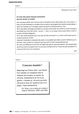 PRODUCTION
ECRITE
Têxte5
Dimanche
'12
iuin2005
Untiersdespèresfrançais
aimeraient
pouvoirporterunenfant
Lesnouveaux
pèressonttoujoursplusimpliqués
et plusdisponibles
pourleurenfant,et
plusd'untiersaimeraient
ou auraient
aiméleportersi lesprogrès
de lascience
lepermettatent.
selonlesrésultats
d'un sondageauprèsde parentsd'enfantsde 0 à 7 ans'
38 % des pèresinterrogés
aimeraient
ou auraient
aiméporlerleurenfantsi unjourle progres
oermettait
aux hommesd'être"enceint", selonce sondagelpsospubliédansle dernier
numérod'EnfantsMagazine.
40 % des mèresdéclarent
pourleurpartqu'ellesaimeraient
ou auraient
aiméaussique leur
conjointpofteleurenfant.
lndicede I'implication
croissante
despères,ilssouhaitent
parailleurs
autantd'enfants
queles
femmes:deuxet demien moyenne
quelquesoitle milieu
socioprofessionnel.
On noteunedifférence
enfonctionde l'âgemaispasdu sexedes parents:lescouplesâgés
de 35 anset pluscomptentavoirun peuplusd'enfants(2,6en moyenne)
que lesparentsde
moinsde 35 ans(2,4en moyenne).
AFP
Texte6
Coucou mamie !
Reportoge
surFronce
fnfo: unefomille
foit instoller
unvisiophone
dons
lo
chombre
delomomie,
enmoison
de
relro,ife.
Commentoire
duf ilsoudu
gendîe:<<Comme
ça,vianotreportoble,
ellepourno
nous
voirguond
onseroà lo
ploge.>>
Sonscommentoire.
D.V.Dijon,<<ço
vo mieuxen le disont>>
D'opràsTéléranano2899,ooût 2005.
68 . 1. Rédigen
un témoignage,une cnitique,
un counrierpensonnalisé
 