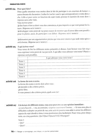 PRoDUcTIONÉCNnT
activité ro4 Pour quoi faire?
Ditesquelleintentionvousmettezdansle fait departiciperà cescourriersde lecteurot:
autres
forumsdediscussion.
Cochez
la (ouies)case(s)
qui correspond(ent)
àvotredémar-
che.Celle-cipeutvarieren fonctiondu sujettraité,précisez
le numérodu textedont i.i
réponse
auracette
visée.
Vousécrivez
Pour:
f direhautetfort cedont vousêtes
convaincu,
etpetrimportecequevontpenser
leslcc-
teurs.
(RéPonse
au(x)texte(s)
tr développer
votrepointdevuepouressa)'er
denror-itrer
qued'autres
iciées
sontpossible'.
pour le plaisir,aussi,
de participereun clébat.
(Reipotlse
au(x)texte(s)
fi démontrerparuneargurnentatioll
estlabonne.(Réponse
au(x)texte(s):
activitê ro5 A qui écrivez-vous
?
précise
que vollsavezraisonet qLleseulevotre opilliorl
Vousvenezde lire lesdifferents
textes
présentés
ci-dessus.
Leurlecturevousfait reagir.
vousexprimez
votrepoint derueparécrit.À qui allez-vous
adresser
votretexte
?Plusieur'
réponses
sontpossibles.
A cui adressez-vous
votretexte
?
activité ro6 Laforme du texteà écrire.
Laformedestextes
à écriredoit selonvous:
E répondre
à descritères
Précis.
fl êtrelibre.
Sivouspensez
à descritères
précis'
quels
sont-ils?
activitê ro7 À la lecturededifférentstextes,
vousavezpeut-êtreeuuneopinion immédiate:
<je slisd'accord..
. >r
ouraucontrair
e,<,.ie
pense
cxùcicttttttt
l'inverse..
. >lSivousavez
plusd.'
difficultés
àadopter
un point devue,cetteactivité
por.irra
vousaiderà cerner
lesdifférents
aspects
du sujetabordéetdoncàvouspositionner
plusfacilement.
Posez-vous,
pour chaqtl.
texte,cescinqquestions
: Qul?/Quoi
?/Quttnd
?/Oit?
/Pourquoi?
TêxteI
- Qui?
- Quoi?
Texte2
7O . 1. Rédiger
un témoignage,
une cnitique,
un cour"Tren
personnallse
 