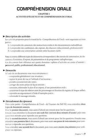 COMPREHENSION
ORALE
CHAPITRE I
ACTIVITÉSD'ÉCOUTEET DE COMPRÉHENSIONDETORAL
D Descriptiondesactivités
[-csactivités
proposées
pour letravaildela nCompréhension
del'oral, sontorganisées
entrois
parties.
l. Comprendre
desannonces,
desinstructions
orales
etdesdocumentaires
radiodiffusés
3.Comprendre
desconférences,
desexposés,
desdiscours
(éducationnels,
profèssionnels)
3.Con-rprendre
uneconversation
animéeentrelocuteurs
natifs
bus écouterez
différents
typesdedocuments
correspondant
àdesextraits
deconversation,
dedis-
iussion,d'entretien,
d'exposé,
deprésentation
etdeprogramme
radiophonique.
(-c: documents
font référence
aux quatredomaines(sphères
d'activités
ou centred'intérêt):
personnel,
public,professionnel,
éducationnel.
D Démarche
- l'aidedecesdocuments
vousvousentraînerez
à :
- comprendre
globalement
unesituation;
- repérer
le point devueetl'attituded'un locuteur;
- prendrecorrectement
desnotes;
- corrigerdesnotesprises
defaçonerronée
;
- retrouver,
reformulerlepland'un exposé,
d'uneprésentation
orale;
- caractériser
letypederelationentrelespersonnages
enfonctiondu registre
delangueutilisé;
- répondre
enargumentant
àI'aided'exemples
précis;
- reformulerlemessage
entendu.
D Déroulementdesépreuves
[)anscettepartie< Compréhension
de I'oral , de l'examendu Delf B2,vousentendrez
deux
tvpesdedocuments
sonores.
Pourlepremierdocument,vousaurezd'aborduneminutepour lirelesquestions.
Ensuite
vousentendrez
le documentuneseulefois(environdeuxminutesd'écoute)
puisvous
aureztroisminutespour répondre
auxquestions.
Pourle second
document,vousaurezd'aborduneminutepour lirelesquestions.
Ensuite
vous
entendrez
unepremière
foisledocument,
puis,'ous
aurez
unepause
detroisminutespour com-
nreneer
a répondre
auxquestions.
 t'rus
entendrez
uneseconde
foisle document,
puisvousaurezencore
cinqminutespour com-
pl.iterr.osréponses.
Chaoitne1 r 7
 