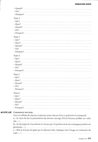 pRoDUcnoNÉcnlre
- Quand?
- où?
- Pourquoi?
Texte2
* Qui?
- Qttoi?.
- Quand?
- o ù ?. .
- Pourquoi?
Texte3
- Qui?
- Quoi?.
- Quand?
- où?
- Pourquoi?
Têxte4
- Qui?
- Quoi?.
- Quand?
- où?
- Pourquoi?
Texte5
- Q t r i ? . . . . .
- Quoi?
- Quand?
- où?
- Pourquoi?
Texte6
- Qui?
- Quoi?
- Quand?
- où?
- Pourquoi?
activitê ro8 Commencersontexte.
Lisezcesdébutsderéponse
etprécisez
pour chacund'euxà queltexteil correspond.
v. ,,leviensde lire la présentation
du dernierouvraged'Erik Orsennapubliéesurvotre
s i t e . . . , ' :
b. u]esuispapadecinqenfants
etj'avouequej'ai parfoisenviéma compagne
pendantses
grossesses...
" : .
c. uMoi je n'ai pasétégênéparla sélection
faite.Quelques
foisI'imageestà dissocier
du
s u i e t . . . ) ' :
. . .
Chapitne
3 . 71
 