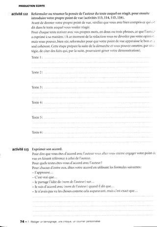 PRODUCTION ECFITE
activité g: Reformulerou résumerla pensée
deI'auteurdu texteauquelon réagit,pour ensuite
introduirevotreproprepoint devue (activités
113,I l4' 115'116).
Avantdedonnervotreproprepoint devue,vérifr.ez
quevousavez
biencompriscequi c.:
dit dansletexteauquelvousvoulezréagir.
Pourchaque
texteécrivez
avec
vospropres
mots,endeuxou troisphrases,
ceqtleI'autr'1.:
aexpriméàsamanière.
(À cemomentdela rédaction
vousnedévoilez
pasvotreopinit'r:.
maisvouspouvez,
biensûr,reformulerpour quevotrepoint cJe
vueapparaisse
lebon c't..
seulcohérent.
Cetteétape
prépare
lasuitedela démarche
etvollspouvez
omettre,
Parstri-
tégie,
deciterdesfaitsqui,parla suite,
pourraientgênervotredémonstration).
T e x t e
I : . . . . . .
Texte
2:
Texte
3:
T e x t e
5 : . . . . .
Texte
6:
activitêrr3 Exprimer
sonaccord.
Pourdirequevousêtes
d'accord
avec
l'auteurr,ous
ailez
vous-même
engager
votrepointc1.
vueenfaisant
référence
à celuidel'auteur.
Pourquelstextes
êtes-vous
d'accord
avec
l'auteur?
Pourchacund'entreeux,ditesvotreaccord
enutilisantlesformulessuivantes:
- ]'approuve...
- C'est
vraique...
- |epartage
I'idéede (nomdel'auteur)sur..'
- Jesuisd'accord
avec
(nomdeI'auteur)
quandil dit que...
- ]en'avais
pasvu leschoses
commecelaauparavant,
maisc'estexactque...
74 . 1. Bédigen
un témoignage,
une critique,
un couTnien
personnaltsé
 