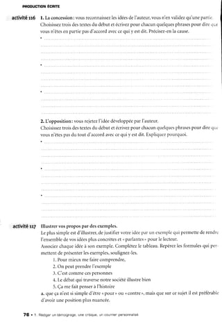 PRODUCTION
ECRITE
activitâ 1t6 l. Laconcession:
vousreconnaissez
lesidéesdeI'auteur,
vousn'en validez
qu'unepartie.
Choisissez
troisdestextesdu débutetécrivez
pour chacunquelques
phrases
pour diretiue
vousn'êtes
enpartiepasd'accord
avec
cequi y estdit. Précisez-en
la cause.
2. IJopposition:vousrejetez
l'idéedéveloppée
par I'auteur.
Choisissez
troisdestextes
du débutetécrivez
pour chacun
quelques
phrases
pour direqu.
vousn'êtes
pasdu tout d'accord
avec
cequi y estdit.Expliquez
pourquoi.
activité u7 Illustrer vospropospar desexemples.
Leplussimpleestd'illustrer,
dejustifiervotreidéeparun exempie
qui permette
derendrc
I'ensemble
devosidées
plusconcrètes
et <parlantes
) pour le lecteur.
Associez
chaque
idéeà sonexemple.
Complétez
le tableau.
Repérez
lesformulesqui per-
mettentdeprésenter
lesexemples,
soulignez-les.
1.Pourmieuxme fairecomprendre,
2.On peutprendreI'exemple
3.C'estcommecespersonnes
4.Ledébatqui traverse
notresociété
illustrebien
5.Çamefaitpenser
àI'histoire
a.queçan'estsi simpled'être( pour) ou ( contre>,maisquesurcesujetil estpréférable
d'avoirunepositionplusnuancée.
7Ê . L Rédigerun témoignage,une cnitique,
un cout'Tien
pensonnalisé
 