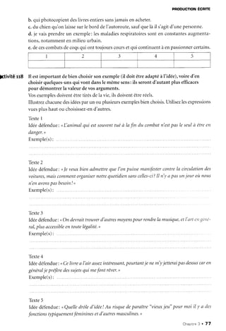 PEODUCTION
ECRITE
b. qui photocopient
deslivresentiers
sans
jamaisenacheter.
c.du chienqu'onlaisse
surlebord deI'autoroute,
saufquelà il s'agitd'unepersonne.
d. je vaisprendreun exemple:lesmaladies
respiratoires
sonten constantes
augmenta-
tions,notammentenmilieuurbain.
e.decescombats
decoqsqui ont toujourscoursetqui continuentàenpassionner
certains.
;ctivïté tt8 Il estimportant debien choisirsonexemple(il doit êtreadaptéàI'idée),voired'en
choisirquelques-uns
qui vont dansle mêmesens:ils serontd'autantplus efficaces
pour démontrerla valeurdevosarguments.
Vosexemples
doiventêtretirésdela vie,ils doiventêtreréels.
Illustrezchacune
desidées
parun ou plusieurs
exemples
bienchoisis.
Utilisezlesexpressions
vuesplushautou choisissez-en
d'autres.
Texte1
Idéedéfendue:
<L'animalqui estsouvent
tuéà lafln du combatn'est
pasleseulà êtreen
danger.
>
Exemple(s):
.....
Texte2
Idéedéfendue:<le veuxbienadmettrequel'on puissemanifester
contrela circulationdes
voitures,
maiscomment
organiser
notrecluotidien
sans
celles-ci?
Il n'yapasunjour où nous
n'enavons
pasbesoin
! ,
E x e m p l e ( s ) :
. . . . .
Texte3
Idéedéfendue:<On devraittrouverd'autres
moyens
pour rendre
la musiclue,
etl'rtrtr'/i{c/ic-
ral,plusaccessible
entoutelégalité.
>
Exemple(s):
Texte4
Idéedéfendue:<<
Celivrea l'air assez
intéressant,
pourtuntje nem'yjetteraipasdessus
caren
général
je préfère
dessujets
qui mefont rêver.
>
Exemple(s):
Texte5
Idéedéfendue:
nQuelledrôled'idée!Au risquedeparaître
"vieuxjeu"pour moi iI y a des
fonctions
typiquement
féminines
etd'autres
masculines.,
Chaortne
3 ' 77
2 3 4 q
 