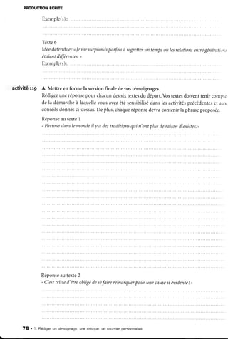PRoDucfloNÉcnre
Exemple(s):
Tèxte6
Idéedéfendue:
<le mesurprends
parfoisà regretter
un temps
oùlesrelations
entre
générati(),
étûientdifférentes.
"
Exemple(s):
.....
activité :'t9 A. Mettre enforme la versionfinaledevostémoignages.
Rédigez
uneréponse
pour chacundessixtextes
du départ.Vostextesdoiventtenir contp-'r
de la démarche
à iaquellevousavezétésensibilisé
danslesactivités
précédentes
et aur
consetls
donnés
ci-dessus.
Deplus,chaque
réponse
devracontenirla phrase
proposée.
Réponse
au texte1
<Partoutdanslemondeil y a destraditionsqui n'ontplusderaisond'exister.
>
Réponse
autexte2
<C'esttristed'êtreobligédesefaire remarquer
pour unecause
si évidente
! >
78 . 1. Rédigerun témoignage,une critique,un cour.nier
pensonnalisé
 
