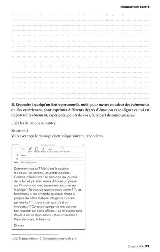 PRODUCTIoN
ÉCRrC
B. Répondreà quelqu'un(lettrepersonnelle,
mèls)pour mettreenvaleurdesévénements
ou desexpériences,
pour exprimer différentsdegrésd'émotion et soulignercequi est
important (événement,
expérience,
points devue),fairepart decommentaires.
Lisez
lessituations
suivantes.
SituationI
Vousavezreçule message
électronique
suivant,répondez-y.
'.'i ll Ç. A .""e ',
. . . . . . . . . . . . . . ) â t î ] ! : t À d ' è * a F s l i . e e ( â r l e ! r * Ê n r g . . * r t m è b . r u i l l o n
o
'o.li,
( r : " " " " ' '
oq" s"rrf -;Ë;f;
Comment vas-tu? Moi c'est la routine,
l a c r n r r r c l a q c o r f i o c l a c n a i i i c h n r r l n t q
: Commed'habitude
! Je participe
aujournal
de lafacet j'ai bienenvied'écrire
un papier
surl'histoire
du mectrouvéen costume
sur
laplager.
Tuvoisde quoije veuxparler?
Tuas :
forcément
lu ou entendu
ouelquechoseà
proposde cettehistoire
intrigante
! Ou'en
n o n ç o q - i r r ? T r r r r n i c : r r c c i n r r a r ' o c t r r n
r " " - - -
imposteur?Ce seraitsympade me donner
ton ressentisur cette affaire...ça m'aiderasans
, doute à écriremon article! Mercid'avanceI l
: Pluinde bises.À très vite.
Dorian
l. ff Tianscriptions
- I. Compréhension
oralep.4.
Chapitne
3 . 81
 