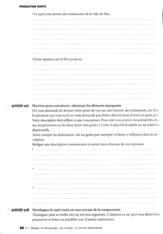 PRoDUcTIoN
Écnre
' Ce que vous pensezdesrestaurantsde la ville de Pau:
. Votreopinionsurlefilm proposé:
activité rz7 Décrivezpour convaincre:choisissez
leséléments
marquants.
On vousdemande
dedonnervotrepoint devuesurunehistoire,
desrestaurants,
un filttt:
la personne
qui vousécritne vousdemande
pasd'êtreobjectifmaisd'avoirun partipri..
Votredescription
doit refléter
cequevouspensez.
Pourcelavouspouvez
caractériser
lesch.,-
ses,
lespersonnes
ou leslieuxdontvousparlezà1'aide
d'adjectifs
laudatifs
ou aucontrairu
dépréciatifs.
Tenez
comptedu destinataire
(desesgotrtspar exemple)et faites-yréférence
dansla des-
cription.
Rédigez
unedescription
convaincante
à insérer
danschacune
devosréponses.
activit,êra8 Développez
le sujettraité envousservantdela comparaison.
Témoigner
peutserévéler
êtreun trèsbon argument.
Comparez
cesurquoivousdevez
vot"ts
prononceretfaitesun parallèle
avecd'autresexpériences.
86 . 1. Rédigen
un témoignage,une cnitique,
un cout'nien
pensonnalisé
 