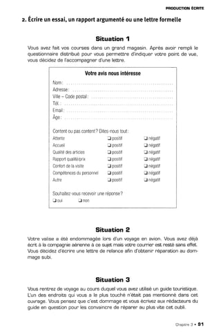 PRODUCTION
ECRITE
z. Écrire
unessai,
unrapport
argumenté
ouunelettreformelle
SituaËion1
Vousavezfait vos counses
dansun gnandmagasin.
Aprèsavoin
remplile
questionnaire
distribué
pourvouspermettred'indiquen
votrepointde vue,
vousdécidez
de l'accompagnen
d'unelettre.
Votre
avisnous
intéresse
Nom:
A d r e s s e :
. . . ,
/illo- Cndo nnctal'
v v v v
t / v v r s l
TéI.:
Email:
Age:
Content
0upas
content?
Dites-nous
tout:
Attente Spositif trnégatif
Accueil trpositif trnégatif
Qualité
des
articles tr positif tr négatif
Rapporl
qualité/prix D positif E négatif
Confort
delavisite fl positif tr négatif
Compétences
dupersonnelf| positif tr négatif
Autre Tpositif trnégatif
Souhaitez-vous
recevoir
une
réponse
?
B out rl non
Situation 2
Votre valisea été endommagéelors d'un voyageen avion.Vous avezdéjà
écrh à la compagnieaérienneà ce sujetmaisvotnecourrierest resté sans effet.
Vous décidezd'écnine
une letlre de relance afin d'obtenirnéparationau dom-
magesubi,
Situation 3
Vousnentnezde
voyage
aucoursduquel
vousavezutilisé
un guide
tour-istique.
Lun desendnoits
quivousa le plustouchén'étaitpasmentionné
danscet
ouvrage.
Vouspensez
quec'estdommage
et vousécrivez
auxrédacteurs
du
guideen question
pourlesconvaincre
de r'épar-en
au plusvitecet oubli.
Chaprtne
3 . 91
 