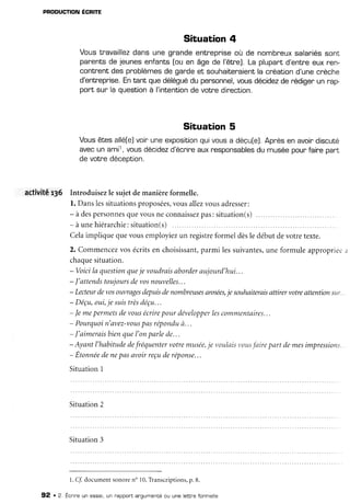 PRoDUcTIoN
ÉcRIre
Situation 4
Voustravaillez
dansune grandeentreprise
où de nombreux
salariéssont
panents
de jeunesenfants[ou en âgede l'être).La plupartd'entreeuxren-
conlrentdesproblèmes
de gande
et souhaiteraient
la cnéation
d'unecrèche
d'entreprise.
Entant,quedélégué
dupersonnel,
vousdécidez
derédigerun rap
port sur la question
à I'intention
devotredinection.
Situation 5
Vousêtesalléfe]
voinuneexposition
quivousa déçu[e].
Apr'ès
enavoirdiscuté
avecunami1,
vousdécidez
d'écr^ine
auxresponsables
dumuséepoun
fairepant
de votnedéception.
activité 136 Introduisezle sujetdemanièreformelle.
l. Danslessituations
proposées,
vousallezvousadresser:
- à despersonnes
quevousneconnaiss
ezpas:situation(s)....
- à unehiérarchie:
situation(s)
Celaimplique quevousemployiezun registreformel dèsle débutdevotretexte.
2. Commencez
vosécritsen choisissant,
parmi lessuivantes,
une formuleappropriec.
;
chaque
situation.
- Voicila cluestion
queje voudrais
aborder
aujourd'hui.
..
- l'attendstoujours
devosnouvelles...
- Lecteur
devosouvrages
depukdenombreuses
années,
je souhaiterais
attirervotreattentionsLff.
.
- Déçu,oui,je suis
trèsdéçu...
- Jemepermets
devousécrire
pourdévelopper
lescommentaires...
- Pourquoi
n'avez-voLts
pasrépondu
à...
- J'aimerais
bienclue
I'onparlede...
- Ayantl'habitude
defréquenter
votremusée,
je voulais
votts
fairepart demesimpressiorts
- Etonnée
denepasavoirreçuderéponse...
Situation1
Situation2
Situation3
1.ff documentsonore
no 10,Transcriptions,
p. 8.
92 . 2. Écnine
un essai,
un nappont
argumenté
ou unelettne
fonmelle
 