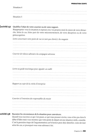 PRoDUcTIoN
Écnre
Situation4
Situation5
Jactivité r37 QualifiezI'objet devotre courrier ou devotre rapporr.
Réappropriez-vous
la situationetexposez
avecvospropresmotsla raisondevotredémar-
che.Selonle cas,faitespart de votre mécontentement,
de votre déceptionou de votre
préoccupation.
Lettreconcernant
votrepoint devueentantclueclient(e)du magasin
Courrierderelance
adressée
à la compagnie
aérienne
Lettre
auguidetouristique
poursignaler
un oubli
Rapportau sujetdela crèche
d'entreprise
Courrier
à l'intention
desresDonsables
du musée
activité r38 Racontez
lescirconstances
dela situationpour convaincre.
Quandvousracontez
cequi s'est
passé,
cequi vouspousse
à écrire,
vousn'êtes
pasdansle
débatd'idées
maisvousmontrezquevotrepoint dedépartestunesituationréelle,
concrète.
C'estla première
étape
deI'argumentation
carlelecteur
peutdéjàidentifier,
voiredeviner
selonlescas,
cepourquoivousvousadressez
àlui.
Chapitne
3 . 93
 