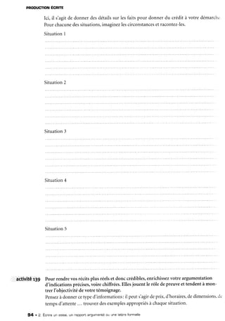 PRoDUcTION
ÉCRrE
Ici, il s'agitde donnerdesdétailssur lesfaitspour donnerdu crédità votredémarchc
Pourchacune
dessituations,
imaginezlescirconstances
et racontez-les.
Situation1
Situation2
Situation3
Situation4
Situation5
activité,r3g Pourrendrevosrécitsplus réelset donccrédibles,
enrichissez
votre argumentation
d'indicationsprécises,
voire chiffrées.
Ellesjouent le rôle depreuveet tendentà mon-
trer I'objectivitédevotre témoignage.
Pensez
à donnercetyped'informations:il peuts'agirdeprix,d'horaires,
dedimensions,
c1..
tempsd'attente... trouvezdesexemples
appropriés
à chaque
situation.
94 . 2. Ecnireun essai,un nappont
angumenté
ou une lettneformelle
 