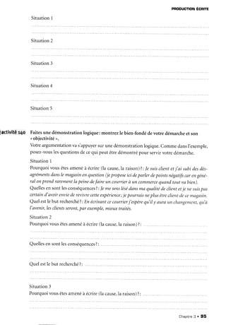 PRoDUcTIoN
ÉcRre
SituationI
Situation2
Situation3
Situation4
Situation5
iactivité r4o Faitesunedémonstrationlogique:montrezle bien-fondédevotre démarcheet son
<objectivité>.
Votreargumentation
vas'appuyer
surunedémonstration
logique.CommedansI'exemple,
posez-vous
lesquestions
decequi peutêtredémontrépour servirvotredémarche.
SituationI
Pourquoivousêtesamenéà écrire(la cause,la
raison)?:Ie suis
clientetj'ai subidesdés-
agréments
danslemagasin
enquestion
(jepropose
ici deparlerdepointsnégatifs
carengéné-
ral onprendrarement
lapeinedefaireun courrier
à un commerce
quandtoutvabien).
Quellesen sontlesconséquences
?:Jemesens
lésé
dansmaqualitédeclientetje ne suis
pas
certaind'avoirenviederevivrecetteexpérience;
je pourraisneplusêtreclientdecemagasin.
Quelestle but recherché
?:Enécrivantcecourcier
j'espére
qu'ily aLffaun changement,
qu'à
l'avenir,lesclients
seront,
par exemple,
mieuxtraités.
Situation
2
Pourquoivousêtes
amenéà écrire(lacause,
la raison)?:
Quelles
ensontlesconséquences
?:
Quelestle but recherché
?:
Situation3
Pourquoivousêtes
amenéà écrire(lacause,
la raison)?:
Chapitne
3 . 95
 