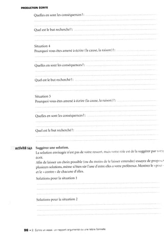 PnooucnoNÉcnme
Quelles
ensontlesconséquences
?:
Quelestlebut recherché
?:
Situation4
Pourquoivousêtes
amenéà écrire(lacause,
la raison)?: '
Quelles
ensontlesconséquences?:
... ..
Quelestlebut recherché
?:
Situation5
Pourquoivousêtes
amenéà écrire(lacause,
la raison)?:
Quelles
ensontlesconséquences
?:
activitér4r Suggérez
unesolution.
Lasolutionenvisagée
n'estpasdevotreressort,
nais votrerôleestdela suggérer
par1)t:'
écrit.
Afin delaisser
un choixpossible
(ou du moinsdelelaisser
entendre)
essayez
depropo:c
plusieurs
solutions,
mêmesibiensirrI'uned'entreelles
avotrepréference.
Montrezlenpour'
etle <contre, dechacune
d'elles'
Solutions
Pourla situationI
Solutions
pour la situation2
96 . 2. Écnireun essai,un rappontangumenté
ou une lettneformelle
 