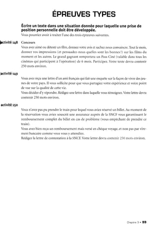 ÉpnEUVEs
rYPEs
Écrire
untextedansunesituation
donnée
pourtaquette
uneprise
de
position
personnette
doitêtredéveloppée.
Vouspourriez avoirà traiterI'unedestrois épreuves
suivantes.
|activitêr4S Concours
factivité
r49
,activité
r5o
Vousar,ez
aiméou détesté
un film,donnezvotreavisetsachez
nousconvaincre.
Toutlemois,
donnezvosimpressions
(et persuadez-nous
quelles
sontlesbonnes
l) sur lesfilms du
momentet lesautres.
Le grandgagnantremporteraun Pass
Ciné (valable
danstousles
cinémas
qui participentà I'opération)de 6 mois.Participez.
Votretextedevracontenir
250motsenviron.
Vousavez
reçuunelettred'un ami français
qui faituneenquête
surlafaçondevivredesjeu-
nesdevotrepays.Il voussollicitepour quevouspartagiez
votreexpérience
etvotrepoint
devuesurIaqualitédecettevie.
Vousdécidez
d'y répondre.Rédigez
unelettredanslaquelle
voustémoignez.
Votrelettredevra
contenir250motsenviron.
Vousn'avez
paspu prendreletrain pour lequelvousaviezréservé
un billet.Au momentde
la réservation
vousaviezsouscritune assurance
auprèsde la SNCFvousgarantissant
le
remboursement
completdu billet en casde problème(vousempêchant
de prendrece
train).
Vousavezbienreçuun remboursement
maisverséenchèque
voyage,
etnon pasparvire-
ment bancairecommevousvousy attendiez.
Rédigez
la lettredecontestation
à la SNCF.
Votrelettredevracontenir250n'rotsenviron.
Chapitne
3 . 99
 