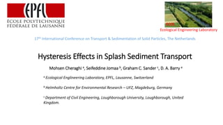Ecological Engineering Laboratory
ECOL
17th International Conference on Transport & Sedimentation of Solid Particles, The Netherlands
Hysteresis Effects in Splash Sediment Transport
Mohsen Cheraghi a, Seifeddine Jomaa b, Graham C. Sander c, D. A. Barry a
a Ecological Englineering Laboratory, EPFL, Lausanne, Switzerland
b Helmholtz Centre for Environmental Research – UFZ, Magdeburg, Germany
c Department of Civil Engineering, Loughborough University, Loughborough, United
Kingdom.
 