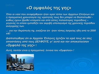 Όλοι οι ναοί που αναφέρθηκαν ήταν ιεροί τόποι των Αρχαίων Ελλήνων και η πραγματική χρονολογία της ιερότητάς τους δεν μπορεί να διαπιστωθεί - καθώς έχουν βρεθεί κτίσματα και από άλλες παλαιότερες περιόδους – γεγονός το οποίο εμποδίζει τον ακριβή υπολογισμό της χρονικής περιόδου ανέγερσης των.  …  για την Ακρόπολη πχ, εικάζεται ότι  ήταν τόπος λατρείας ήδη από το 2000 πΧ!  Διαπιστώθηκε ότι οι Αρχαίοι Έλληνες έχτιζαν τα ιερά τους σε ίσες αποστάσεις από τους ΔΕΛΦΟΥΣ, γι' αυτό και τον αποκαλούσαν « Ομφαλό της γης»  !  Αυτή, λοιπόν είναι η πραγματική  έννοια του «Ομφαλού» !  «Ο ομφαλός της γης» UniCon 