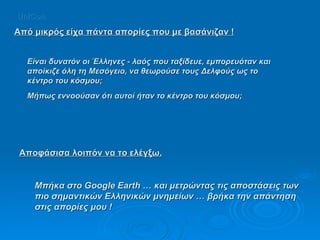 Είναι δυνατόν οι Έλληνες - λαός που ταξίδευε, εμπορευόταν και αποίκιζε όλη τη Μεσόγειο, να θεωρούσε τους Δελφούς ως το κέντρο του κόσμου;  Μήπως εννοούσαν ότι αυτοί ήταν το κέντρο του κόσμου;  Αποφάσισα λοιπόν να το ελέγξω. Μπήκα στο Google Earth … και μετρώντας τις αποστάσεις των πιο σημαντικών Ελληνικών μνημείων … βρήκα την απάντηση στις απορίες μου ! Από μικρός είχα πάντα απορίες που με βασάνιζαν ! UniCon 