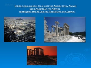 Επίσης είχα ακούσει ότι οι ναοί της Αφαίας (στην Αίγινα)  και η Ακρόπολη της Αθήνας  ισαπέχουν από το ναό του Ποσειδώνα στο Σούνιο ! UniCon 