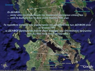 Οι ΔΕΛΦΟΙ … …  εκτός από την Ολυμπία και την Ακρόπολη ισαπέχουν επίσης και  …  από τη Δωδώνη και το Δίον (κατά περίπου 195 χλμ).  Το πρόσθετο στοιχείο που χαρακτηρίζει την μοναδικότητα των ΔΕΛΦΩΝ είναι το γεγονός ότι,  …  οι  ΔΕΛΦΟΙ βρίσκονται πάντα στην κορυφή του ισοσκελούς τριγώνου   …  που συνδέει τους ναούς μεταξύ τους ! UniCon 