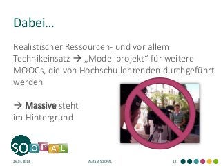 Dabei… 
26.03.2014 
Auftakt SOOPAL 
12 
Realistischer Ressourcen- und vor allem Technikeinsatz  „Modellprojekt“ für weitere MOOCs, die von Hochschullehrenden durchgeführt werden 
 Massive steht im Hintergrund  