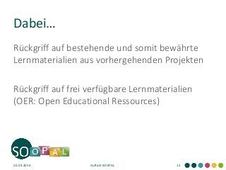 Dabei… 
Rückgriff auf bestehende und somit bewährte Lernmaterialien aus vorhergehenden Projekten 
Rückgriff auf frei verfügbare Lernmaterialien (OER: Open Educational Ressources) 
26.03.2014 
Auftakt SOOPAL 
13  