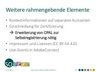 Weitere rahmengebende Elemente 
•Kontextinformationen auf separaten Kursseiten 
•Einschreibung für Zertifizierung 
 Erweiterung von OPAL zur Selbstregistrierung nötig 
•Impressum und Lizenzen (CC BY-SA 4.0) 
•Live-Events in AdobeConnect 
17.09.2014 
Anja Lorenz: OPAL als MOOC-Plattform 
16  