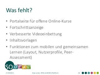 Was fehlt? 
•Portalseite für offene Online-Kurse 
•Fortschrittsanzeige 
•Verbesserte Videoeinbettung 
•Inhaltsvorlagen 
•Funktionen zum mobilen und gemeinsamen Lernen (Layout, Nutzerprofile, Peer- Assessment) 
17.09.2014 
Anja Lorenz: OPAL als MOOC-Plattform 
18  