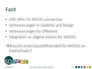 Fazit 
•LMS OPAL für MOOCs einsetzbar 
•Verbesserungen in Usability und Design 
•Verbesserungen für Offenheit 
•Integration vs. eigene Instanz für MOOCs 
Braucht es ein Geschäftsmodell für MOOCs an Hochschulen? 
17.09.2014 
Anja Lorenz: OPAL als MOOC-Plattform 
19  