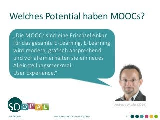 Welches Potential haben MOOCs? 
03.06.2014 
Workshop: MOOCs in OLAT/OPAL 
5 
Andreas Wittke (2014) 
„Die MOOCs sind eine Frischzellenkur für das gesamte E-Learning. E-Learning wird modern, grafisch ansprechend und vor allem erhalten sie ein neues Alleinstellungsmerkmal: User Experience.“  