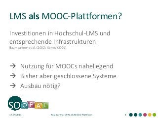 LMS als MOOC-Plattformen? 
Investitionen in Hochschul-LMS und entsprechende Infrastrukturen Baumgartner et al. (2002), Kerres (2001) 
Nutzung für MOOCs naheliegend 
Bisher aber geschlossene Systeme 
Ausbau nötig? 
17.09.2014 
Anja Lorenz: OPAL als MOOC-Plattform 
8  